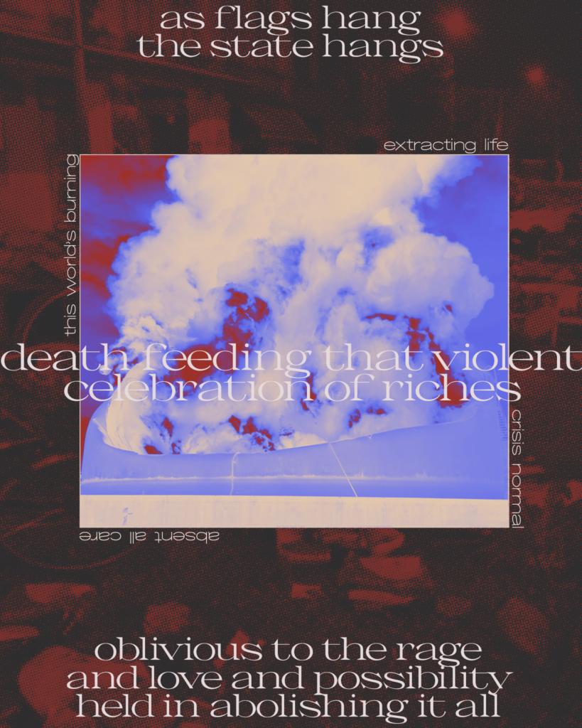 A rectangular portrait image with text laid over rather abstract visuals. The background is a halftone photo in dark red and grey of what looks like an object-strewn street after a riot. Large lowercase serif text in white occupies the top, middle, and bottom of the frame, reading:

“as flags hang

the state hangs

death feeding that violent celebration of riches

oblivious to the rage and love and possibility

held in abolishing it all”

In the middle of the frame superimposed by the above text is an inset square colour-reversed photo in contrasting beige, purple, and dark red of what looks like a massive oil storage tank engulfed in flames and smoke. Small lowercase sanserif beige text lines each edge of the square, reading: “this world's burning / extracting life / crisis normal / absent all care”